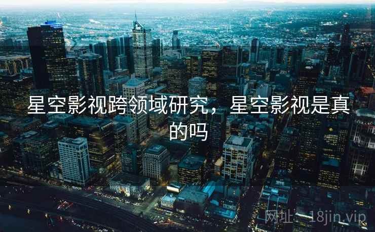 星空影视跨领域研究,星空影视是真的吗 星空影视跨领域研究,星空影视是真的吗