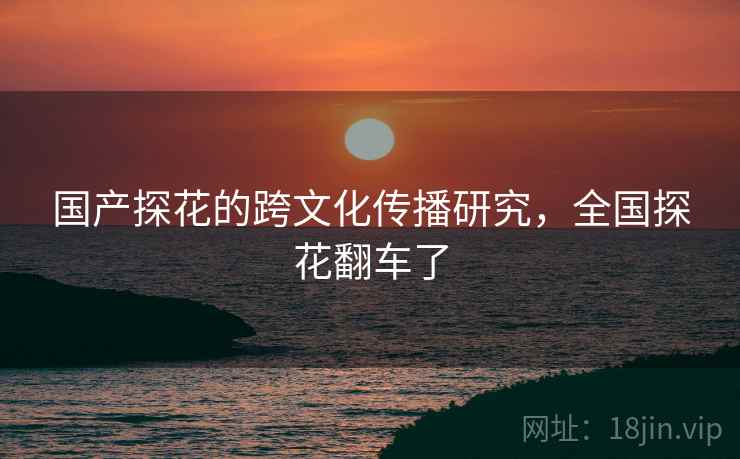 国产探花的跨文化传播研究,全国探花翻车了 国产探花的跨文化传播研究,全国探花翻车了