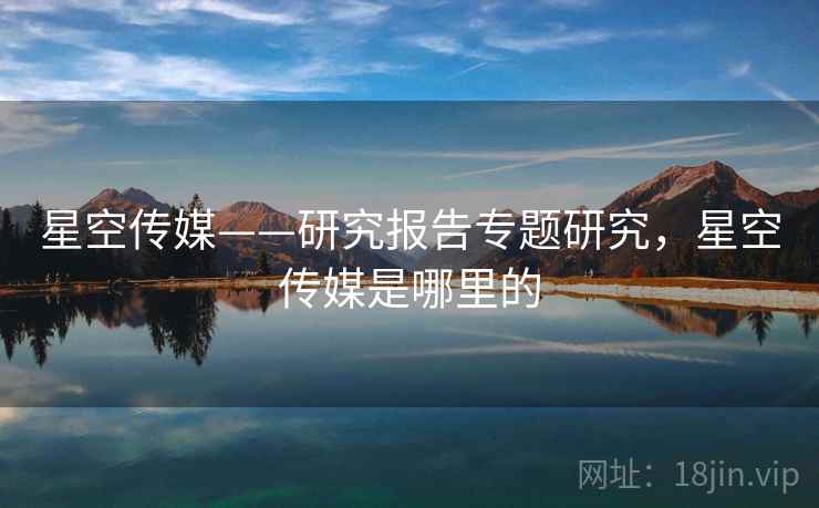 星空传媒——研究报告专题研究,星空传媒是哪里的 星空传媒——研究报告专题研究,星空传媒是哪里的