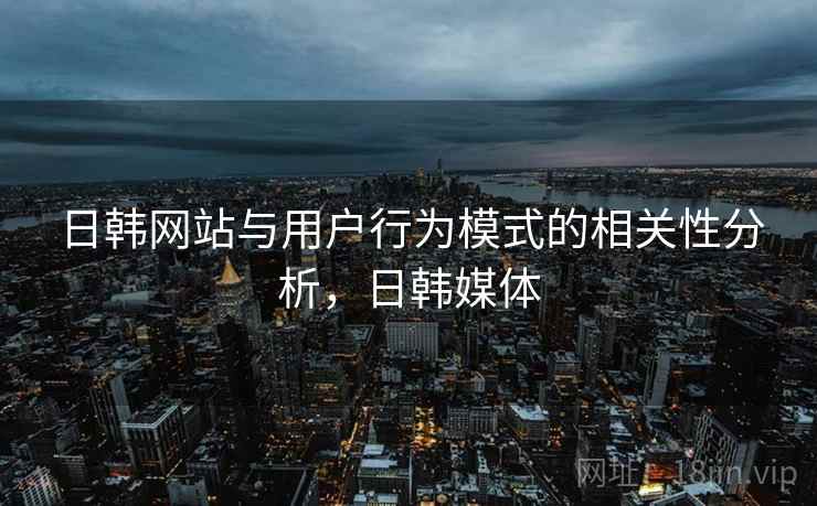 日韩网站与用户行为模式的相关性分析,日韩媒体 日韩网站与用户行为模式的相关性分析,日韩媒体