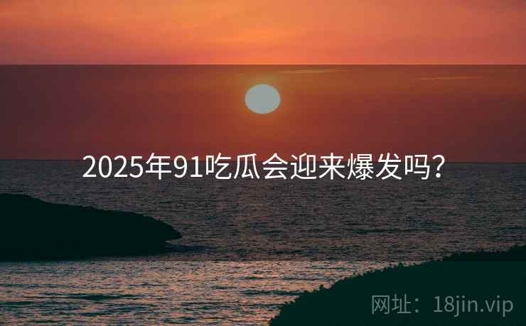 2025年91吃瓜会迎来爆发吗？
